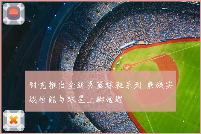耐克推出全新男篮球鞋系列 兼顾实战性能与球星上脚话题