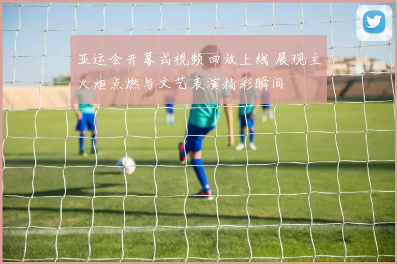 亚运会开幕式视频回放上线 展现主火炬点燃与文艺表演精彩瞬间