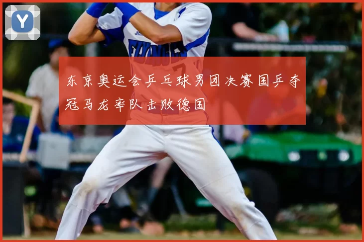 东京奥运会乒乓球男团决赛国乒夺冠马龙率队击败德国