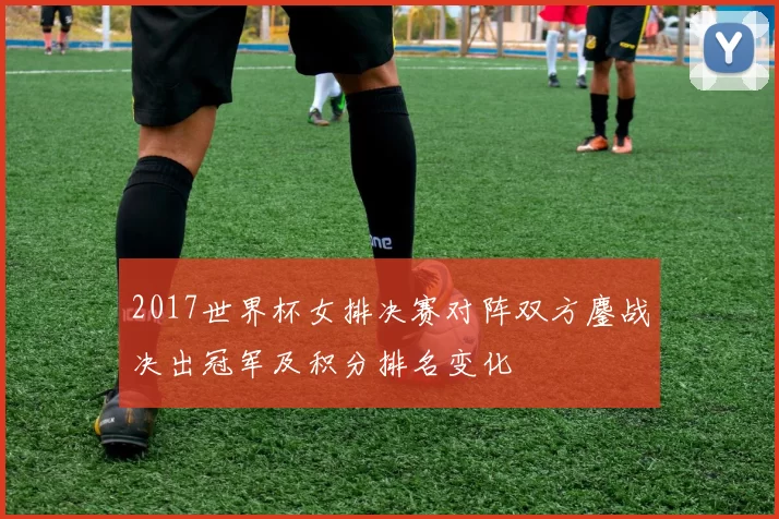 2017世界杯女排决赛对阵双方鏖战决出冠军及积分排名变化