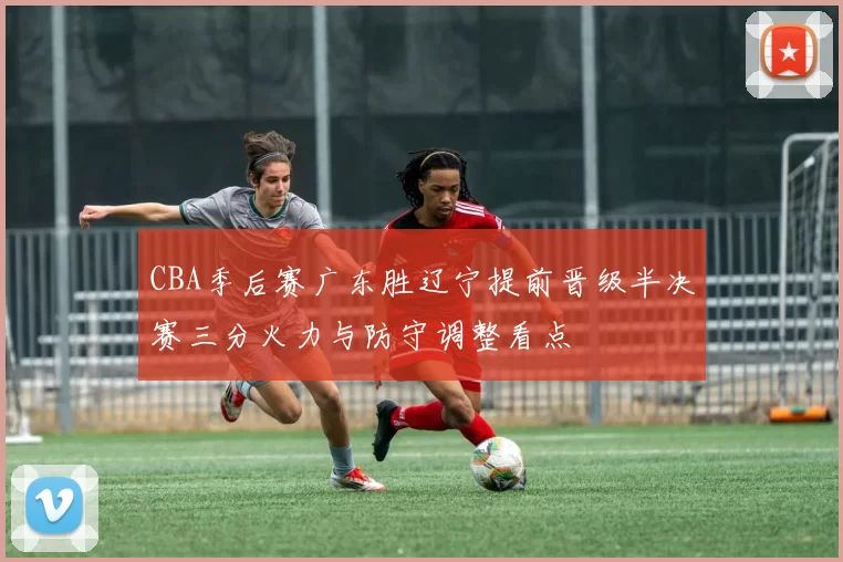 CBA季后赛广东胜辽宁提前晋级半决赛三分火力与防守调整看点