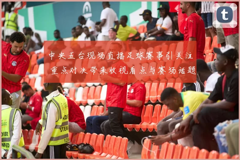 中央五台现场直播足球赛事引关注 重点对决带来收视看点与赛场话题