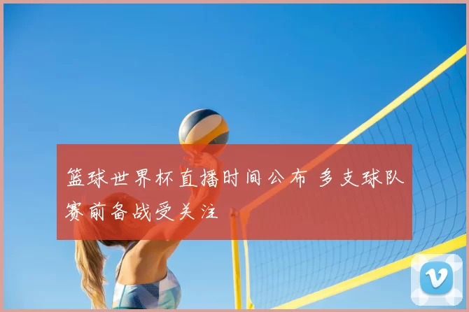 篮球世界杯直播时间公布 多支球队赛前备战受关注