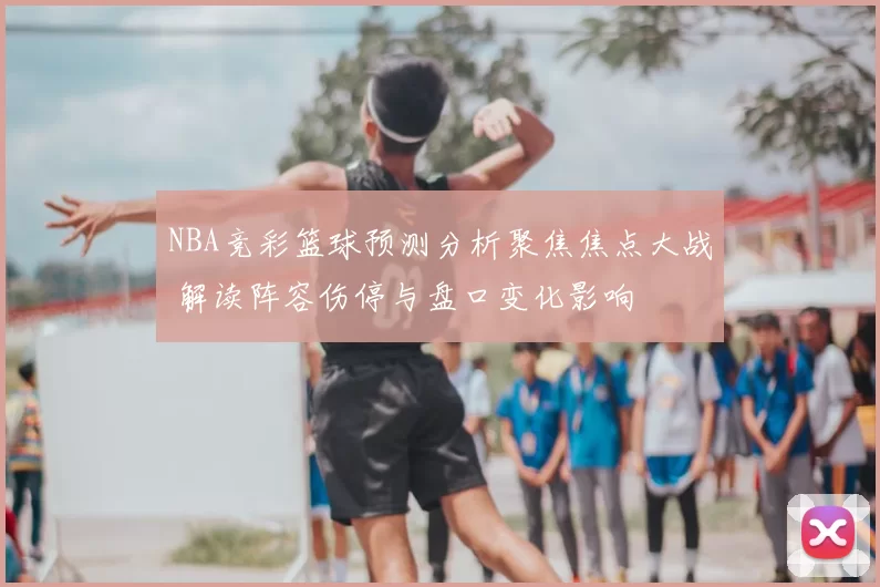 NBA竞彩篮球预测分析聚焦焦点大战 解读阵容伤停与盘口变化影响