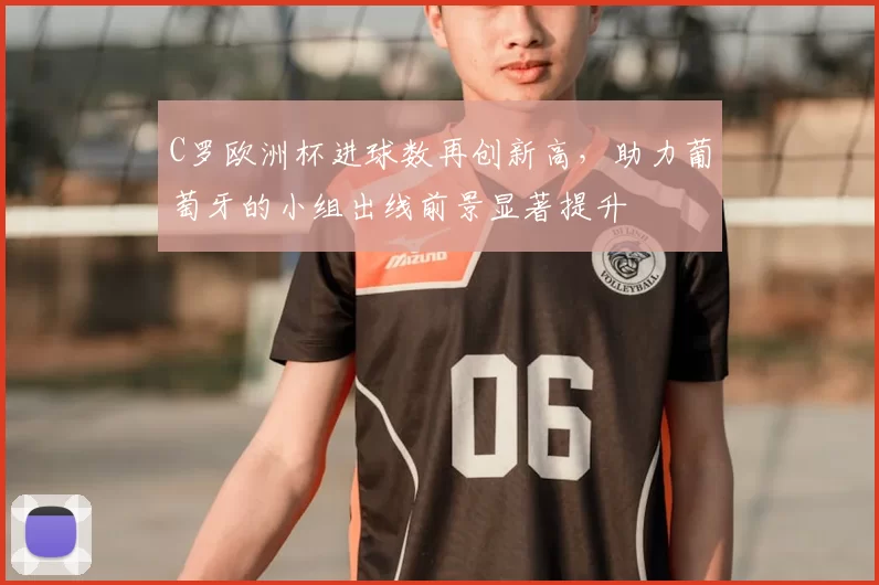 C罗欧洲杯进球数再创新高，助力葡萄牙的小组出线前景显著提升