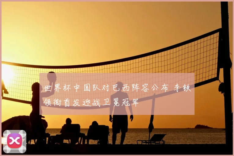 世界杯中国队对巴西阵容公布 李铁领衔首发迎战卫冕冠军