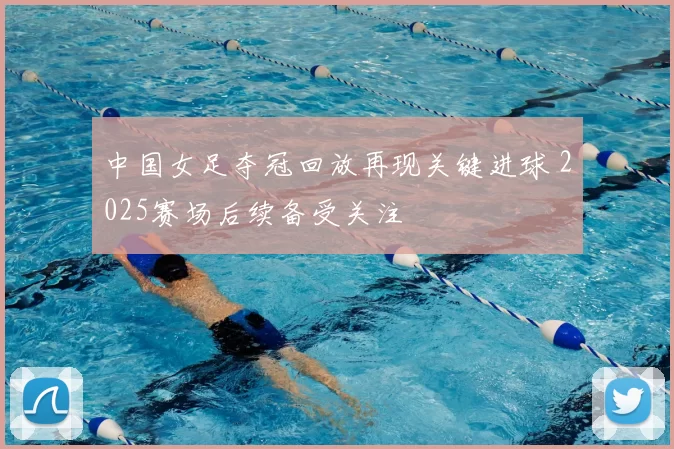 中国女足夺冠回放再现关键进球 2025赛场后续备受关注