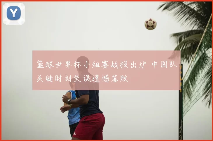 篮球世界杯小组赛战报出炉 中国队关键时刻失误遗憾落败