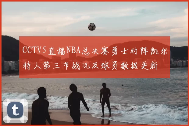 CCTV5直播NBA总决赛勇士对阵凯尔特人第三节战况及球员数据更新