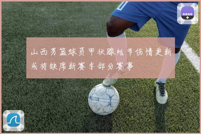 山西男篮球员甲状腺结节伤情更新或将缺席新赛季部分赛事