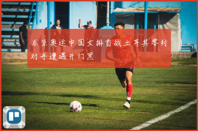 东京奥运中国女排首战土耳其零封对手遭遇开门黑