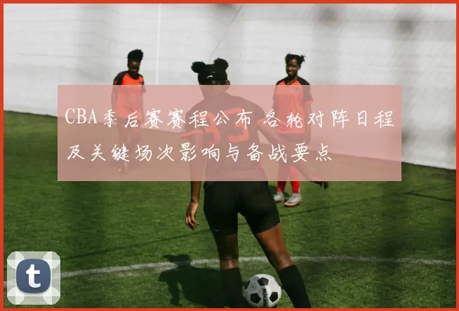 CBA季后赛赛程公布 各轮对阵日程及关键场次影响与备战要点