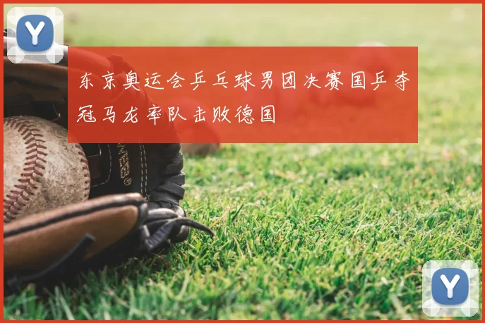 东京奥运会乒乓球男团决赛国乒夺冠马龙率队击败德国