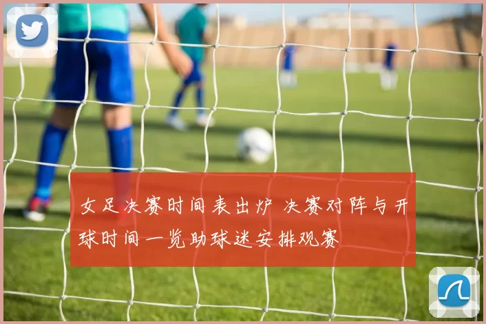 女足决赛时间表出炉 决赛对阵与开球时间一览助球迷安排观赛