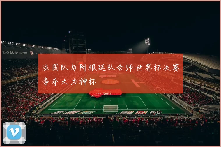 法国队与阿根廷队会师世界杯决赛争夺大力神杯