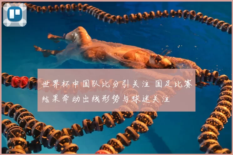 世界杯中国队比分引关注 国足比赛结果牵动出线形势与球迷关注