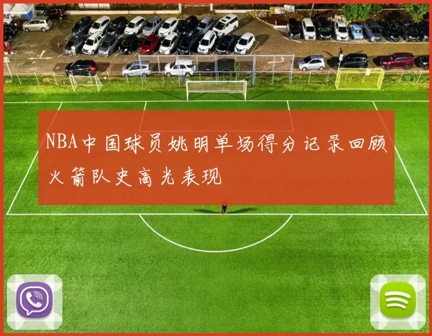 NBA中国球员姚明单场得分记录回顾火箭队史高光表现