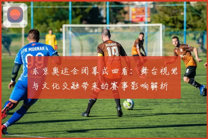 东京奥运会闭幕式回看:舞台视觉与文化交融带来的赛事影响解析