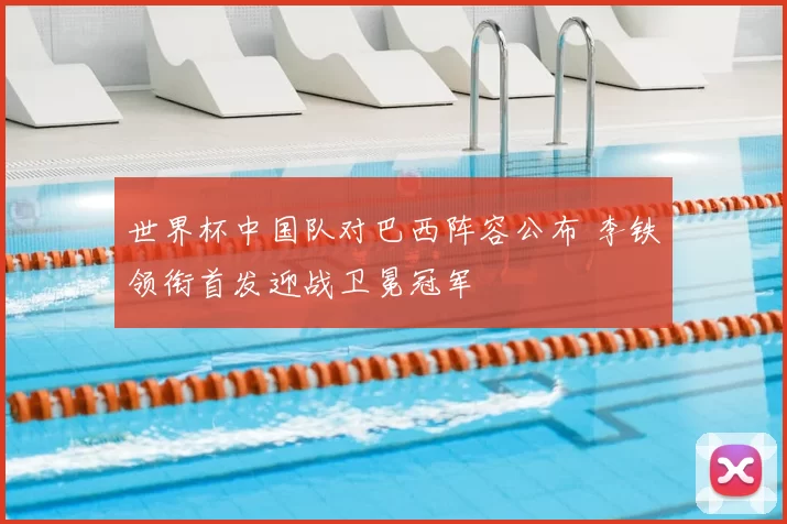 世界杯中国队对巴西阵容公布 李铁领衔首发迎战卫冕冠军