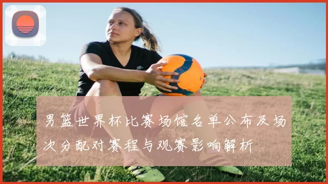 男篮世界杯比赛场馆名单公布及场次分配对赛程与观赛影响解析