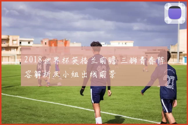 2018世界杯英格兰前瞻 三狮青春阵容解析及小组出线前景