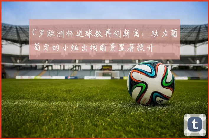 C罗欧洲杯进球数再创新高，助力葡萄牙的小组出线前景显著提升