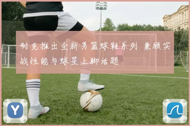 耐克推出全新男篮球鞋系列 兼顾实战性能与球星上脚话题