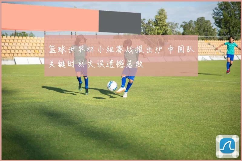 篮球世界杯小组赛战报出炉 中国队关键时刻失误遗憾落败