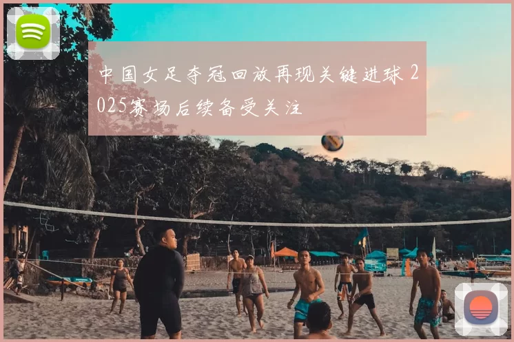 中国女足夺冠回放再现关键进球 2025赛场后续备受关注