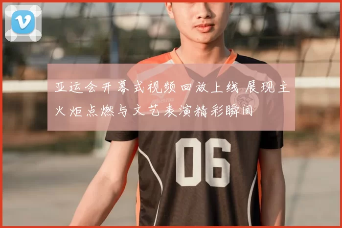 亚运会开幕式视频回放上线 展现主火炬点燃与文艺表演精彩瞬间