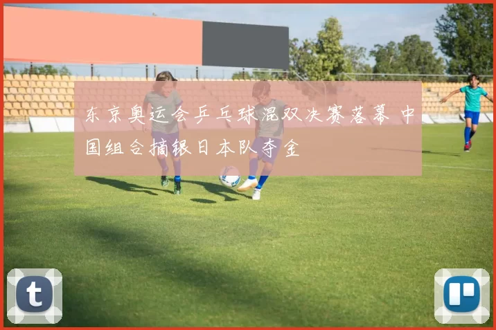 东京奥运会乒乓球混双决赛落幕 中国组合摘银日本队夺金