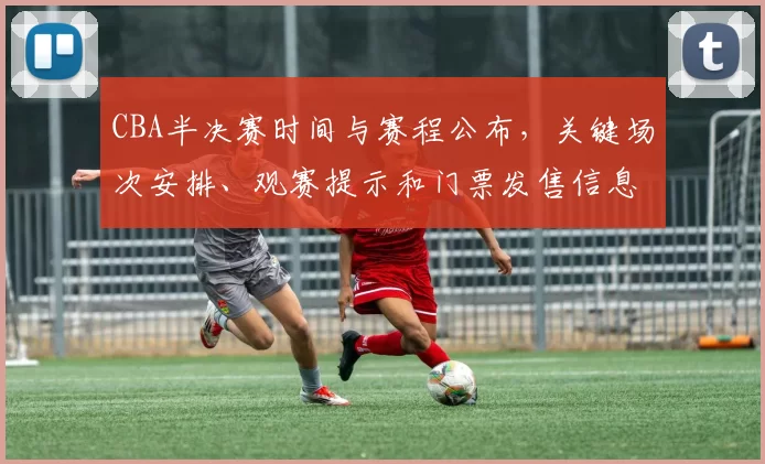 CBA半决赛时间与赛程公布,关键场次安排、观赛提示和门票发售信息