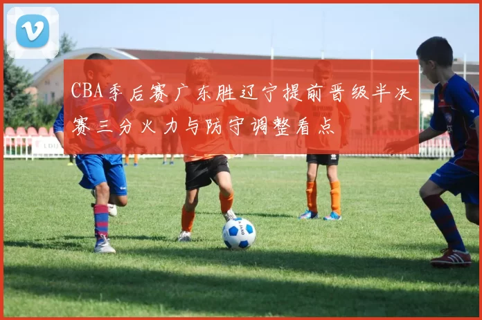 CBA季后赛广东胜辽宁提前晋级半决赛三分火力与防守调整看点