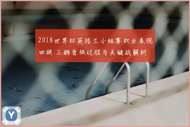 2018世界杯英格兰小组赛积分表现回顾 三狮晋级过程与关键战解析