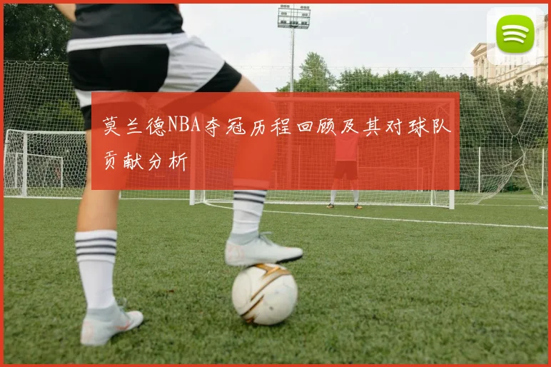 莫兰德NBA夺冠历程回顾及其对球队贡献分析