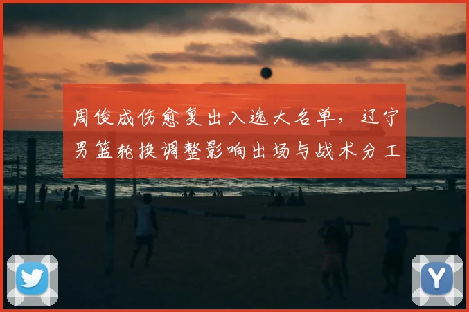 周俊成伤愈复出入选大名单，辽宁男篮轮换调整影响出场与战术分工