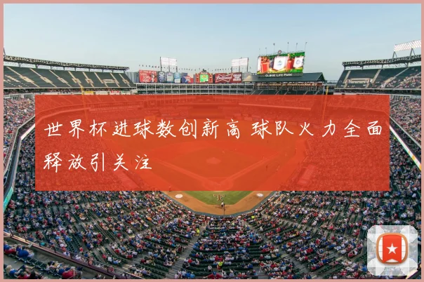 世界杯进球数创新高 球队火力全面释放引关注