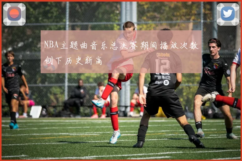 NBA主题曲音乐总决赛期间播放次数创下历史新高