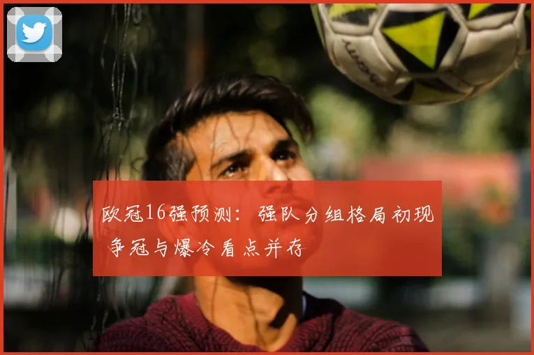欧冠16强预测：强队分组格局初现 争冠与爆冷看点并存