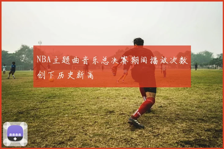 NBA主题曲音乐总决赛期间播放次数创下历史新高